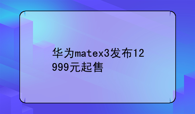 华为matex3发布12999元起售