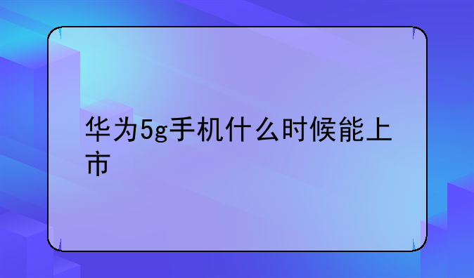 华为5g手机什么时候能上市