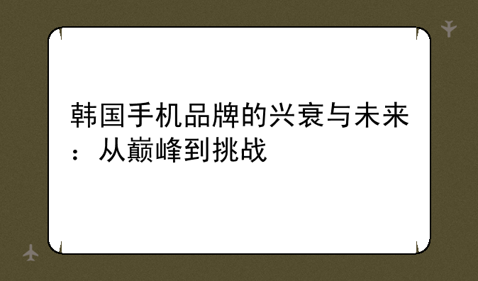 韩国手机品牌的兴衰与未来：从巅峰到挑战