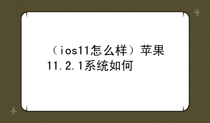 （ios11怎么样）苹果11.2.1系统如何