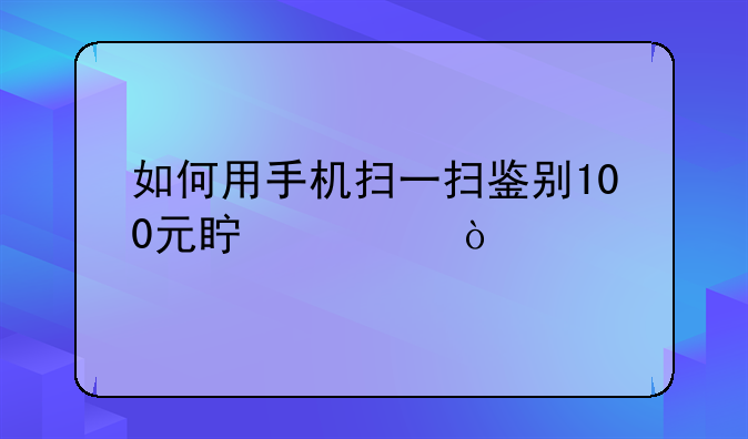 如何用手机扫一扫鉴别100元真假？