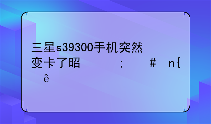 三星s39300手机突然变卡了是怎么回事
