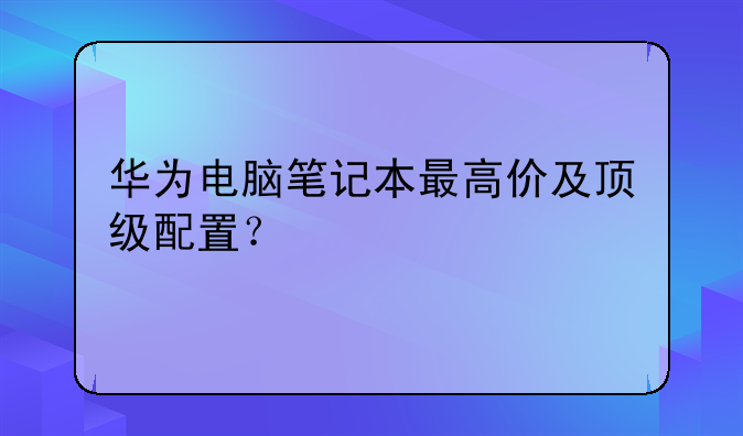 华为电脑笔记本最高价及顶级配置？