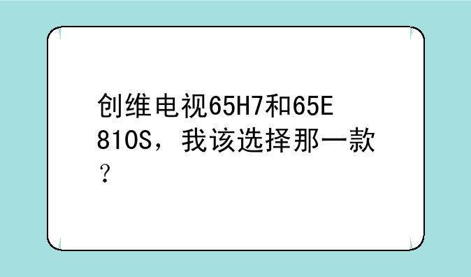 创维电视65H7和65E810S，我该选择那一款？