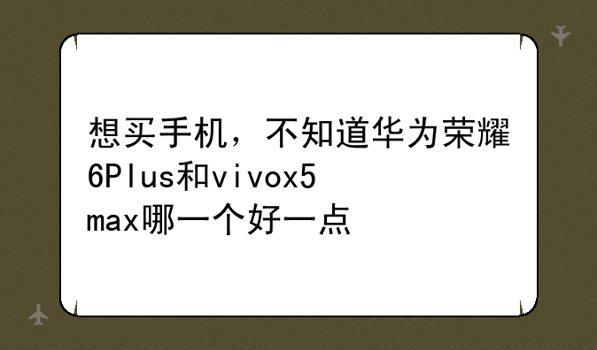 想买手机，不知道华为荣耀6Plus和vivox5max哪一个好一点