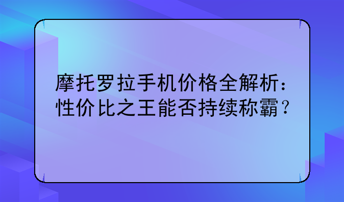 摩托罗拉手机价格全解析：性价比之王能否持续称霸？