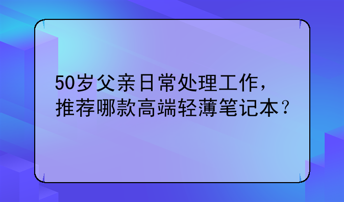 50岁父亲日常处理工作，推荐哪款高端轻薄笔记本？
