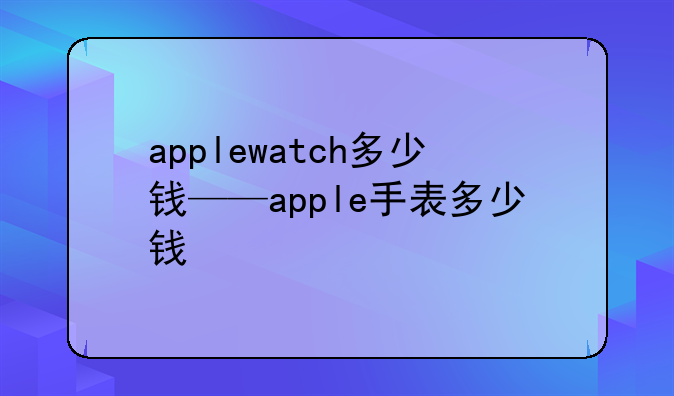 applewatch多少钱——apple手表多少钱