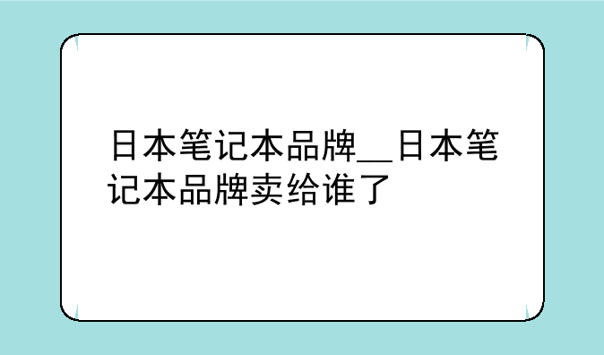 日本笔记本品牌__日本笔记本品牌卖给谁了