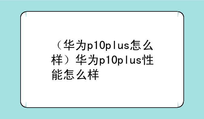 （华为p10plus怎么样）华为p10plus性能怎么样
