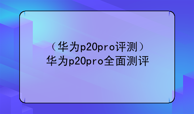 （华为p20pro评测）华为p20pro全面测评