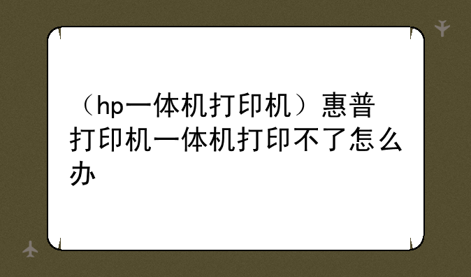 （hp一体机打印机）惠普打印机一体机打印不了怎么办