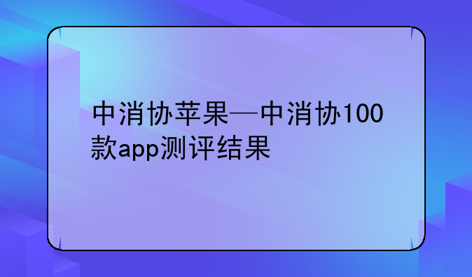 中消协苹果—中消协100款app测评结果