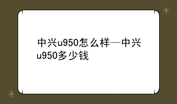 中兴u950怎么样—中兴u950多少钱