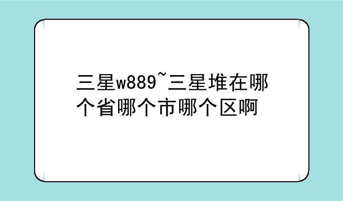 三星w889~三星堆在哪个省哪个市哪个区啊