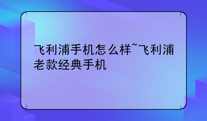飞利浦手机怎么样~飞利浦老款经典手机