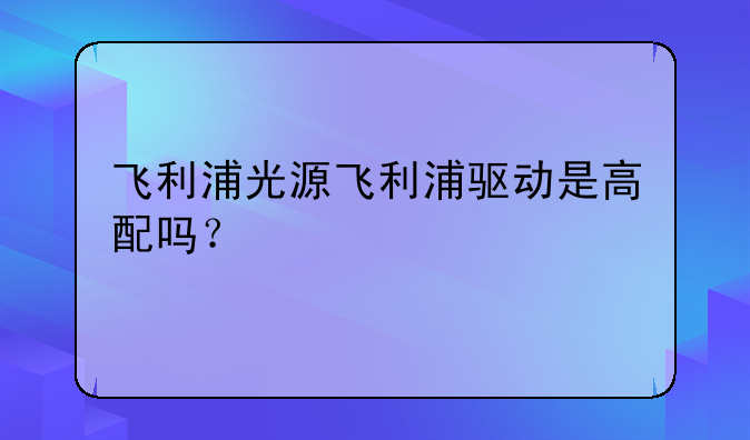 飞利浦光源飞利浦驱动是高配吗？