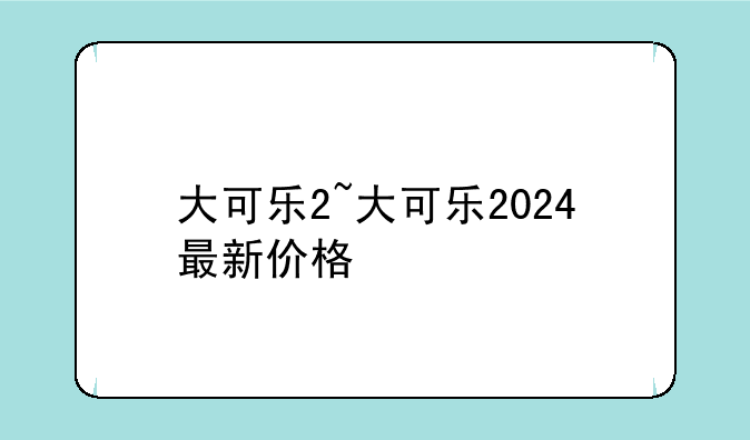 大可乐2~大可乐2024最新价格
