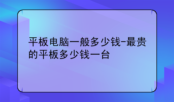 平板电脑一般多少钱-最贵的平板多少钱一台