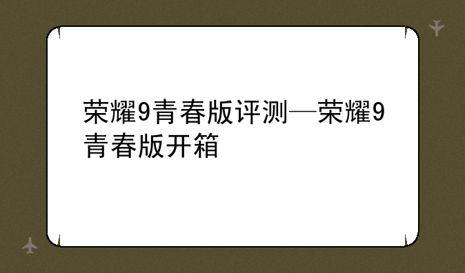 荣耀9青春版评测—荣耀9青春版开箱