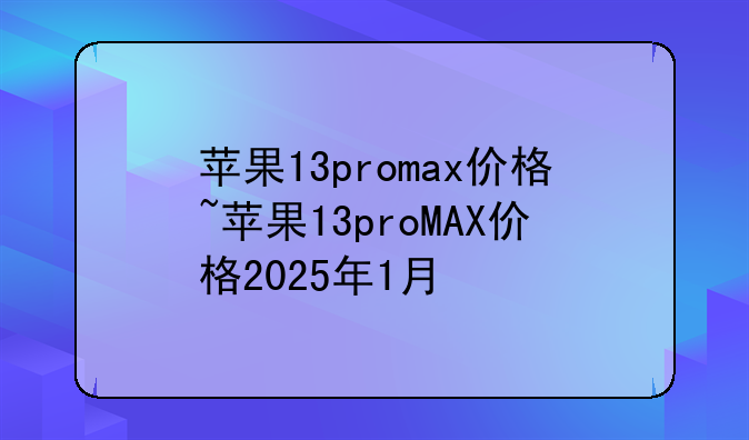 苹果13promax价格~苹果13proMAX价格2025年1月