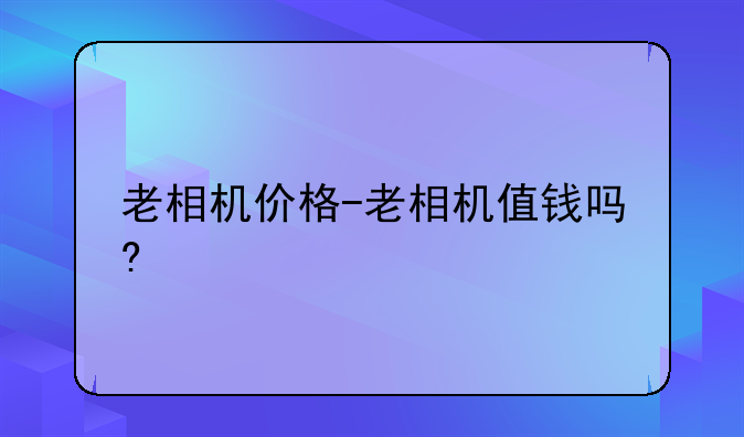 老相机价格-老相机值钱吗?