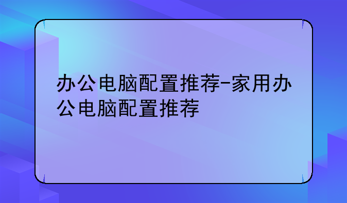 办公电脑配置推荐-家用办公电脑配置推荐
