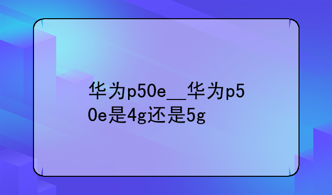 华为p50e__华为p50e是4g还是5g