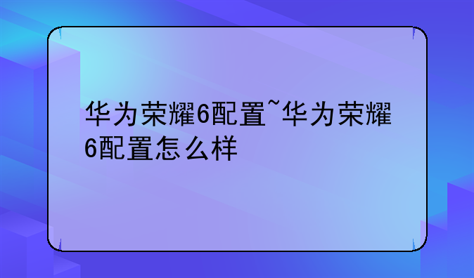 华为荣耀6配置~华为荣耀6配置怎么样