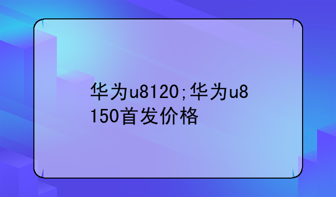 华为u8120;华为u8150首发价格