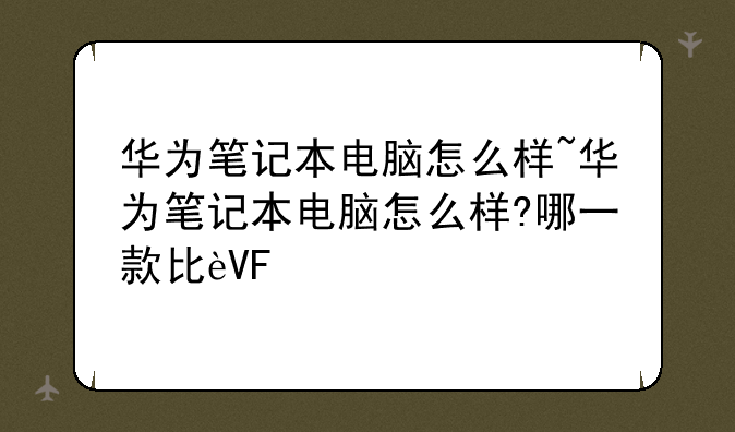 华为笔记本电脑怎么样~华为笔记本电脑怎么样?哪一款比较好