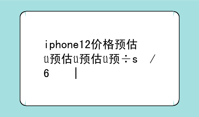 iphone12价格预估，iphone12价格预估趋势