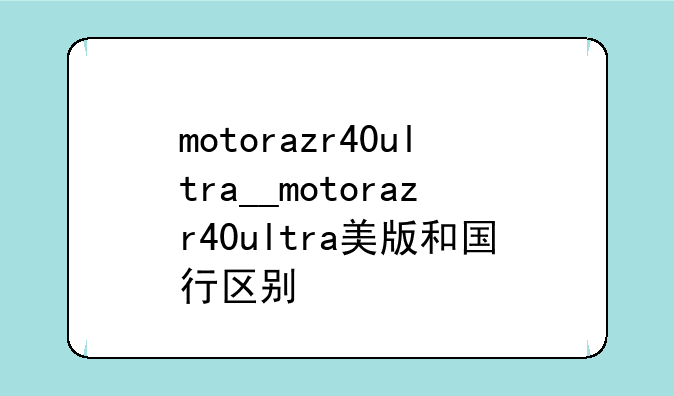 motorazr40ultra__motorazr40ultra美版和国行区别